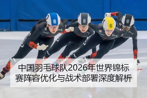中国羽毛球队2026年世界锦标赛阵容优化与战术部署深度解析