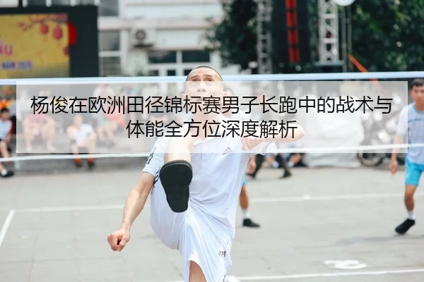 杨俊在欧洲田径锦标赛男子长跑中的战术与体能全方位深度解析