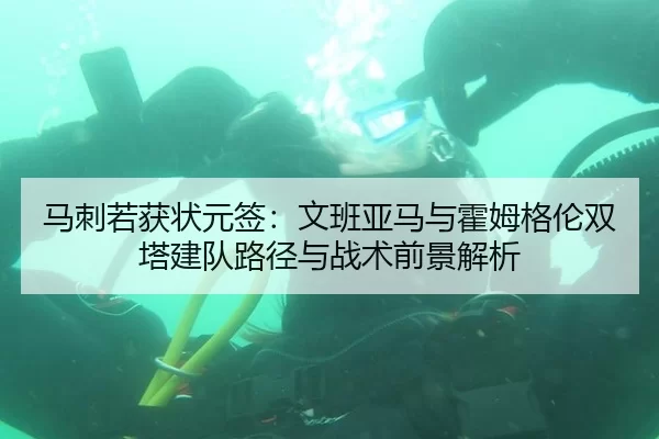 马刺若获状元签：文班亚马与霍姆格伦双塔建队路径与战术前景解析