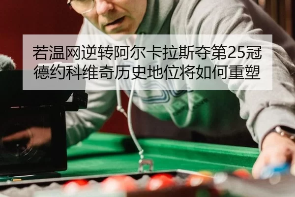 若温网逆转阿尔卡拉斯夺第25冠 德约科维奇历史地位将如何重塑